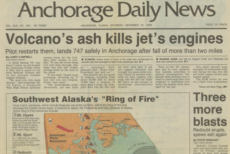 Anchorage Daily News headline from December 16, 1989, describing the encounter between Redoubt's volcanic ash plume and a KLM flight between Amsterdam and Tokyo, Japan, on December 15, 1989. The Boeing 747-400 aircraft temporarily lost power of all four engines after encountering an ash cloud as the airplane descended for a landing in Anchorage. While there were no injuries to passengers, the damage to engines, avionics, and aircraft structure from this encounter is estimated at $80 million. Four additional encounters between jet aircraft and Redoubt ash clouds occurred in the Anchorage area on December 15 and 16, 1989, and February 21, 1990; none resulted in engine failure. Two additional encounters took place on December 17, 1989 when jet airliners encountered the Redoubt cloud over west Texas. At the time of these encounters, the cloud was up to 55 hours old and had traveled in excess of 2,900 nautical miles (5,300 km). 

You can hear the audio transcript of the KLM flight (and James Quick discussing the hazards of volcanic ash to aircraft) on this video clip: https://youtu.be/8Xmt6kdVj6Q 

More information on the 1989-90 eruption here: https://www.avo.alaska.edu/volcanoes/activity.php?volcname=Redoubt&amp;page=basic&amp;eruptionid=442